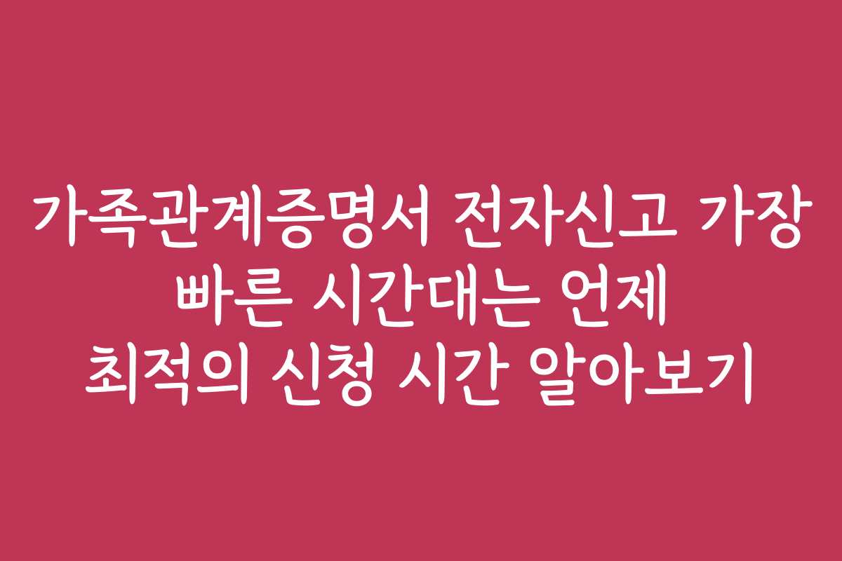 가족관계증명서 전자신고 가장 빠른 시간대는 언제 최적의 신청 시간 알아보기