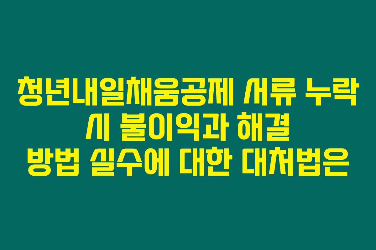 청년내일채움공제 서류 누락 시 불이익과 해결 방법 실수에 대한 대처법은