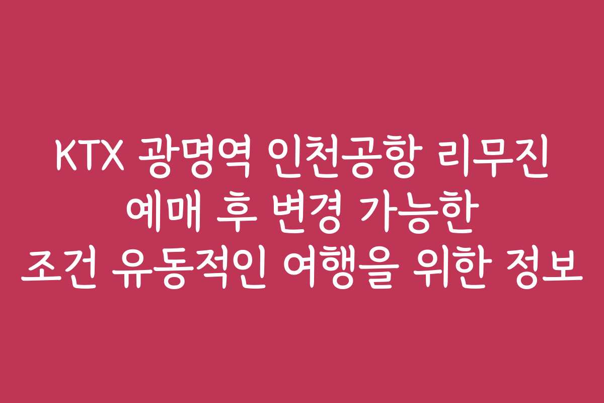 KTX 광명역 인천공항 리무진 예매 후 변경 가능한 조건 유동적인 여행을 위한 정보