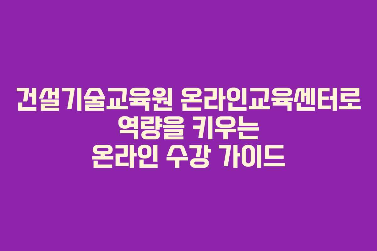 건설기술교육원 온라인교육센터로 역량을 키우는 온라인 수강 가이드