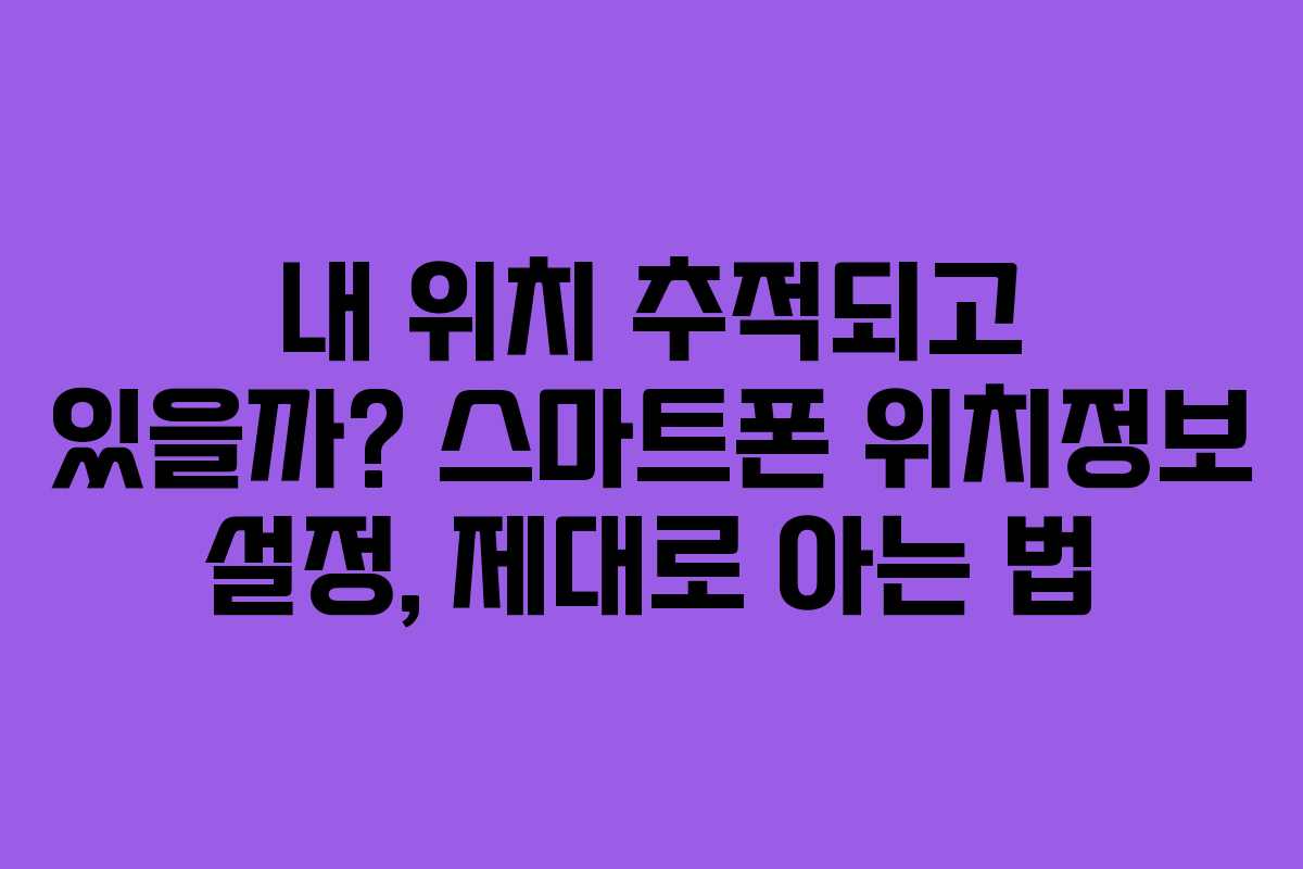 내 위치 추적되고 있을까? 스마트폰 위치정보 설정, 제대로 아는 법