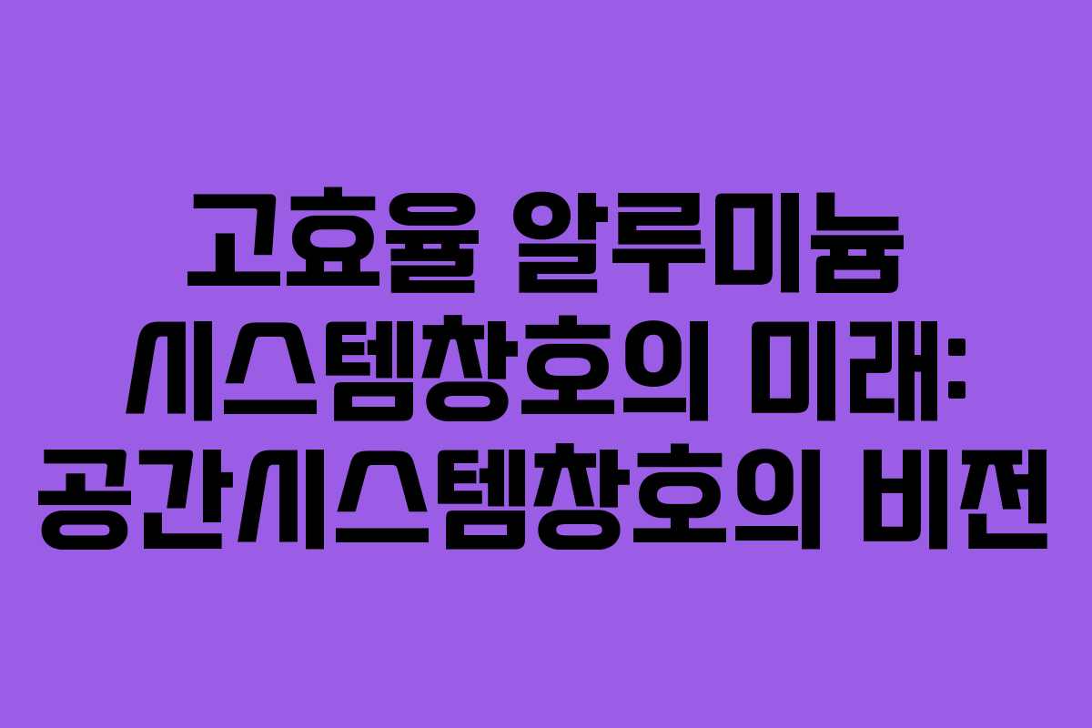 고효율 알루미늄 시스템창호의 미래: 공간시스템창호의 비전