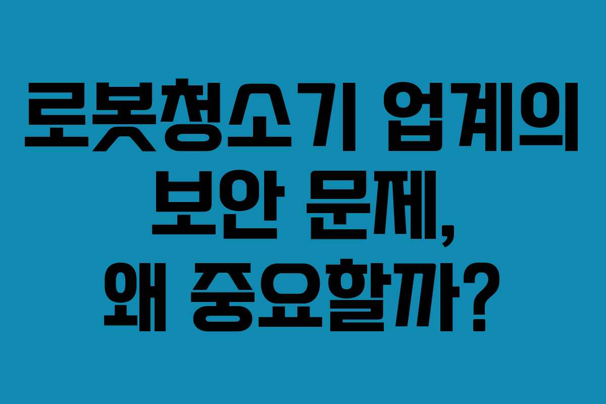 로봇청소기 업계의 보안 문제, 왜 중요할까?