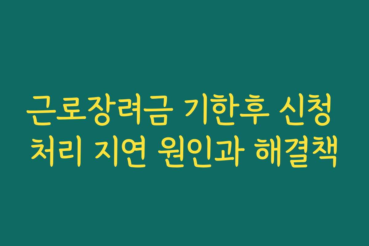 근로장려금 기한후 신청 처리 지연 원인과 해결책