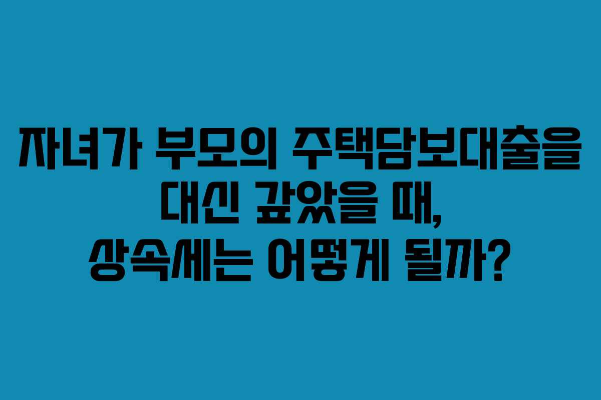 자녀가 부모의 주택담보대출을 대신 갚았을 때, 상속세는 어떻게 될까?