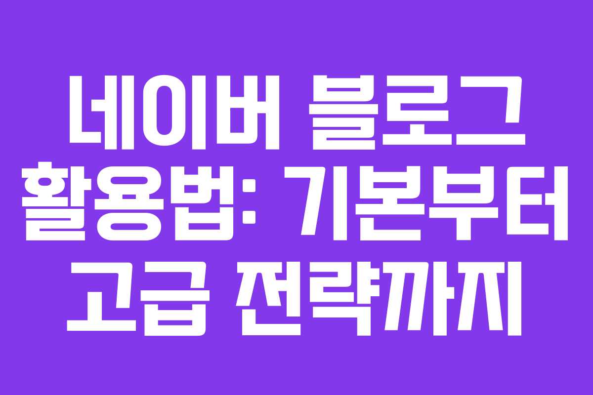 네이버 블로그 활용법: 기본부터 고급 전략까지