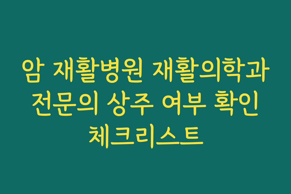 암 재활병원 재활의학과 전문의 상주 여부 확인 체크리스트
