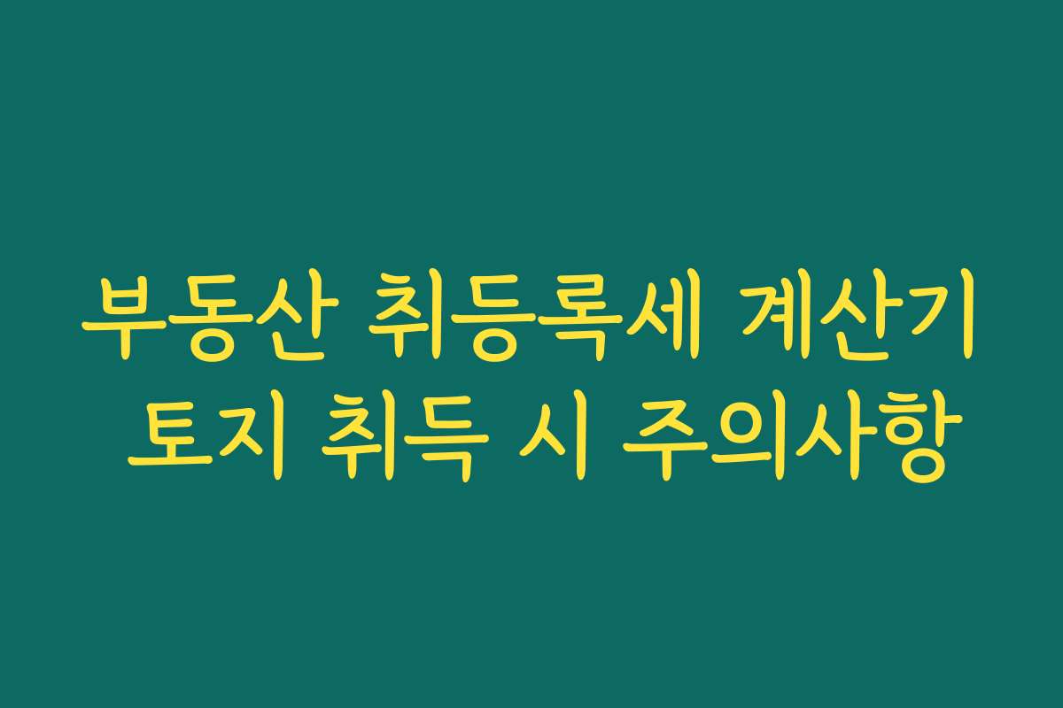 부동산 취등록세 계산기 토지 취득 시 주의사항