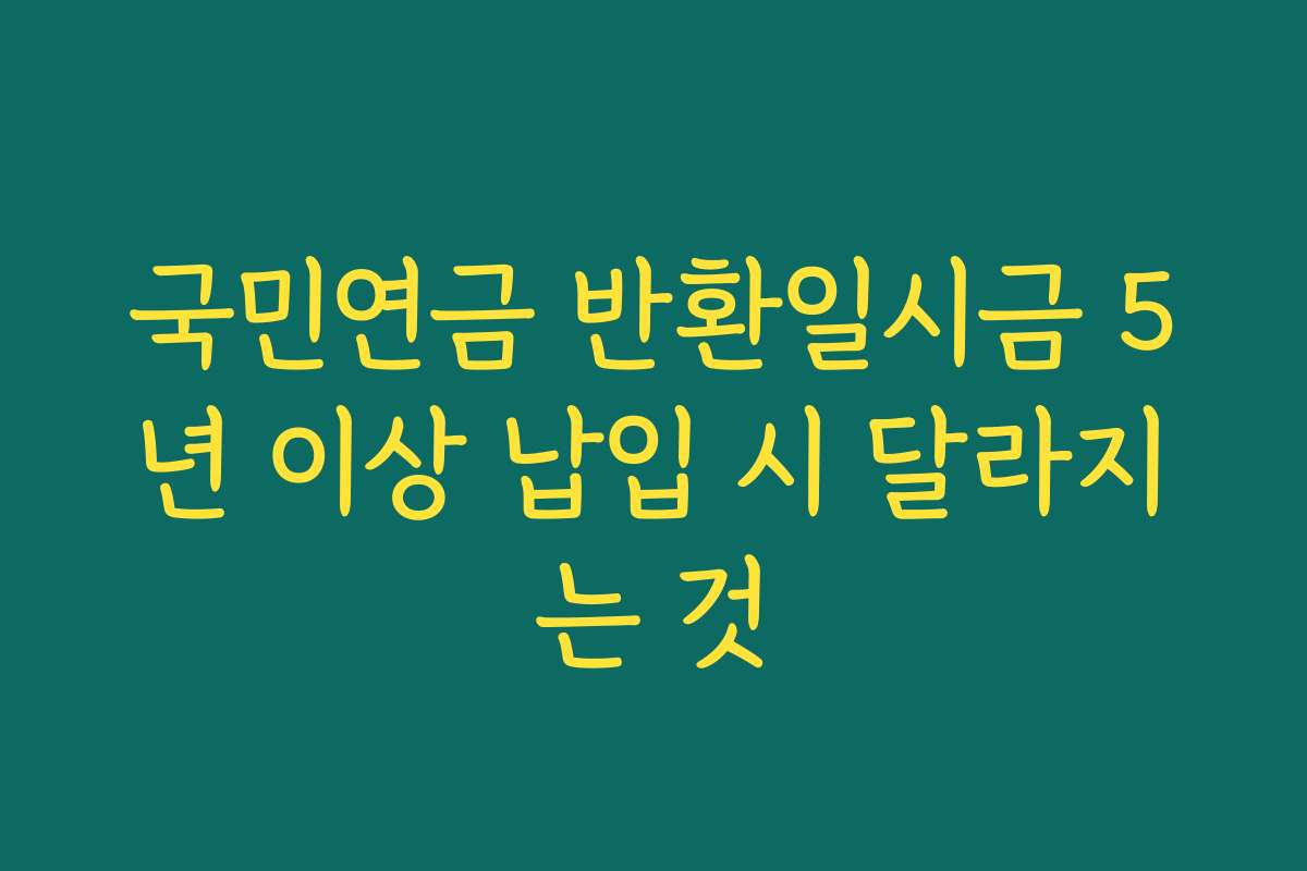 국민연금 반환일시금 5년 이상 납입 시 달라지는 것
