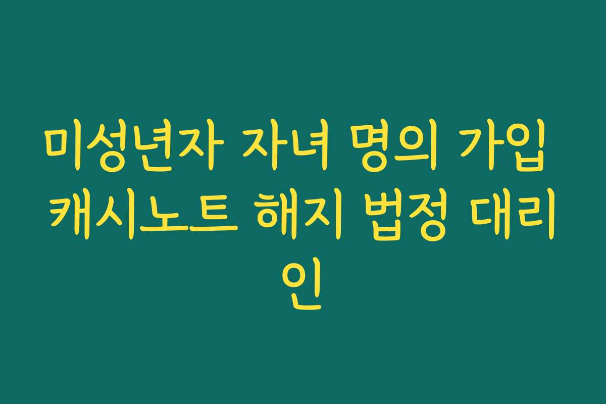 미성년자 자녀 명의 가입 캐시노트 해지 법정 대리인