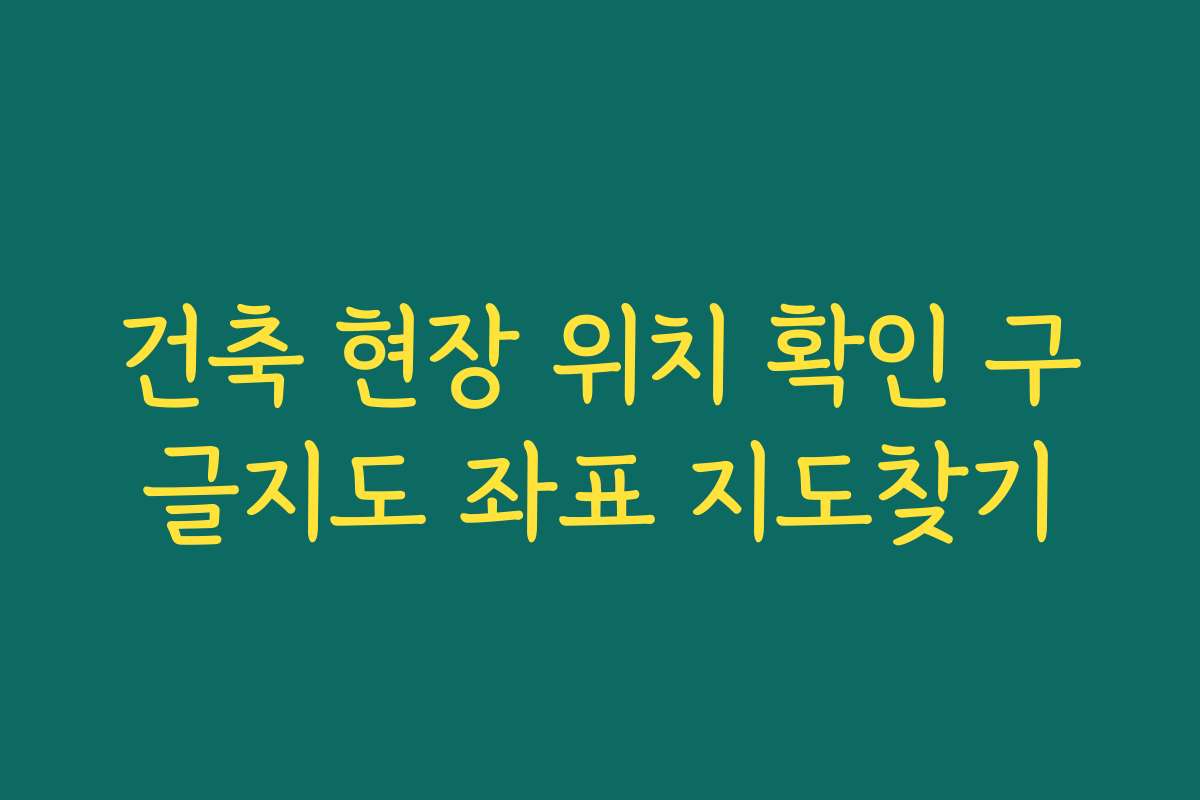 건축 현장 위치 확인 구글지도 좌표 지도찾기