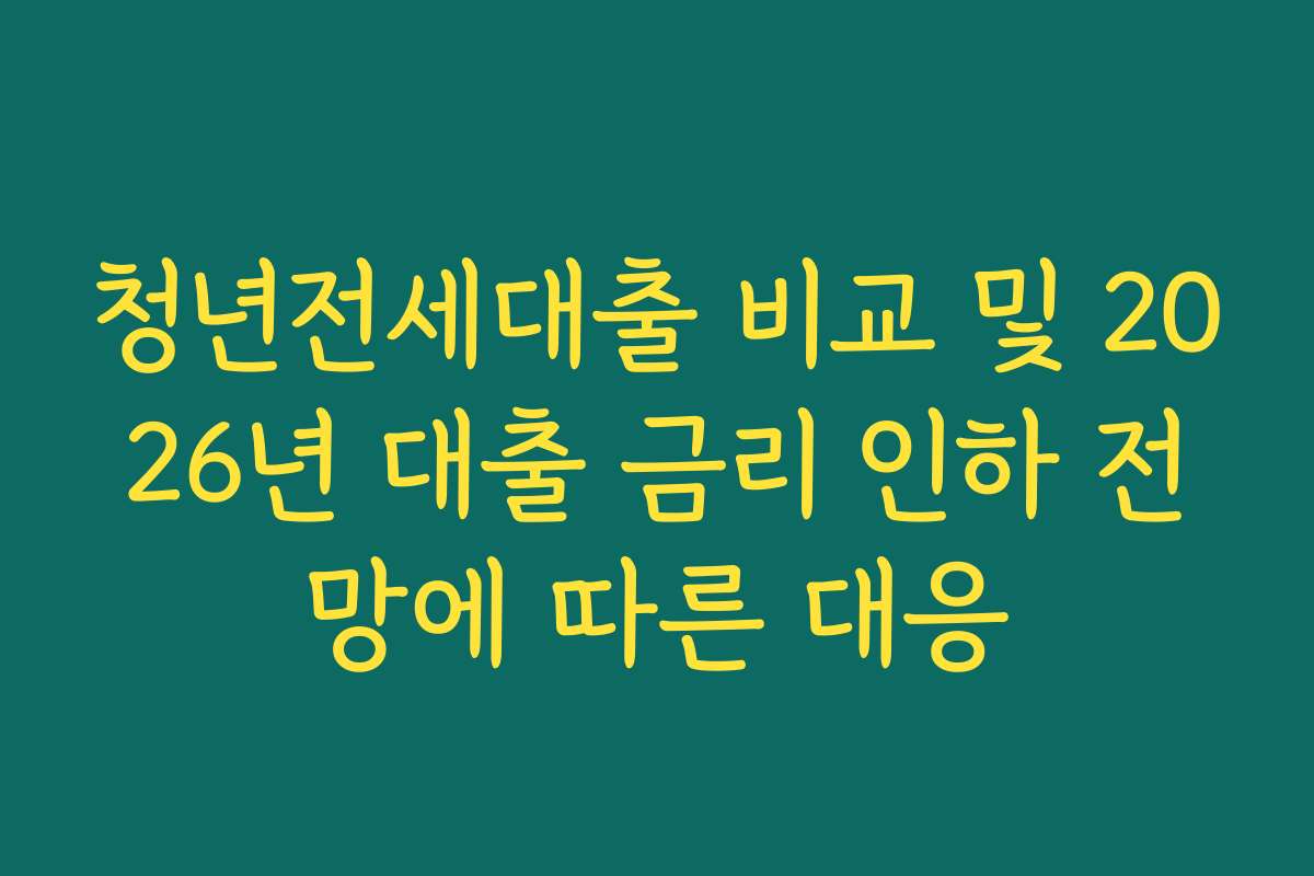 청년전세대출 비교 및 2026년 대출 금리 인하 전망에 따른 대응