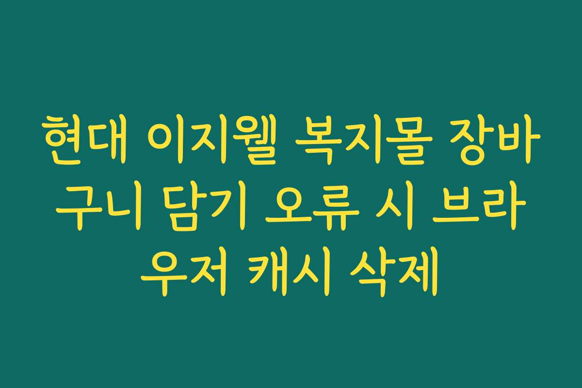 현대 이지웰 복지몰 장바구니 담기 오류 시 브라우저 캐시 삭제