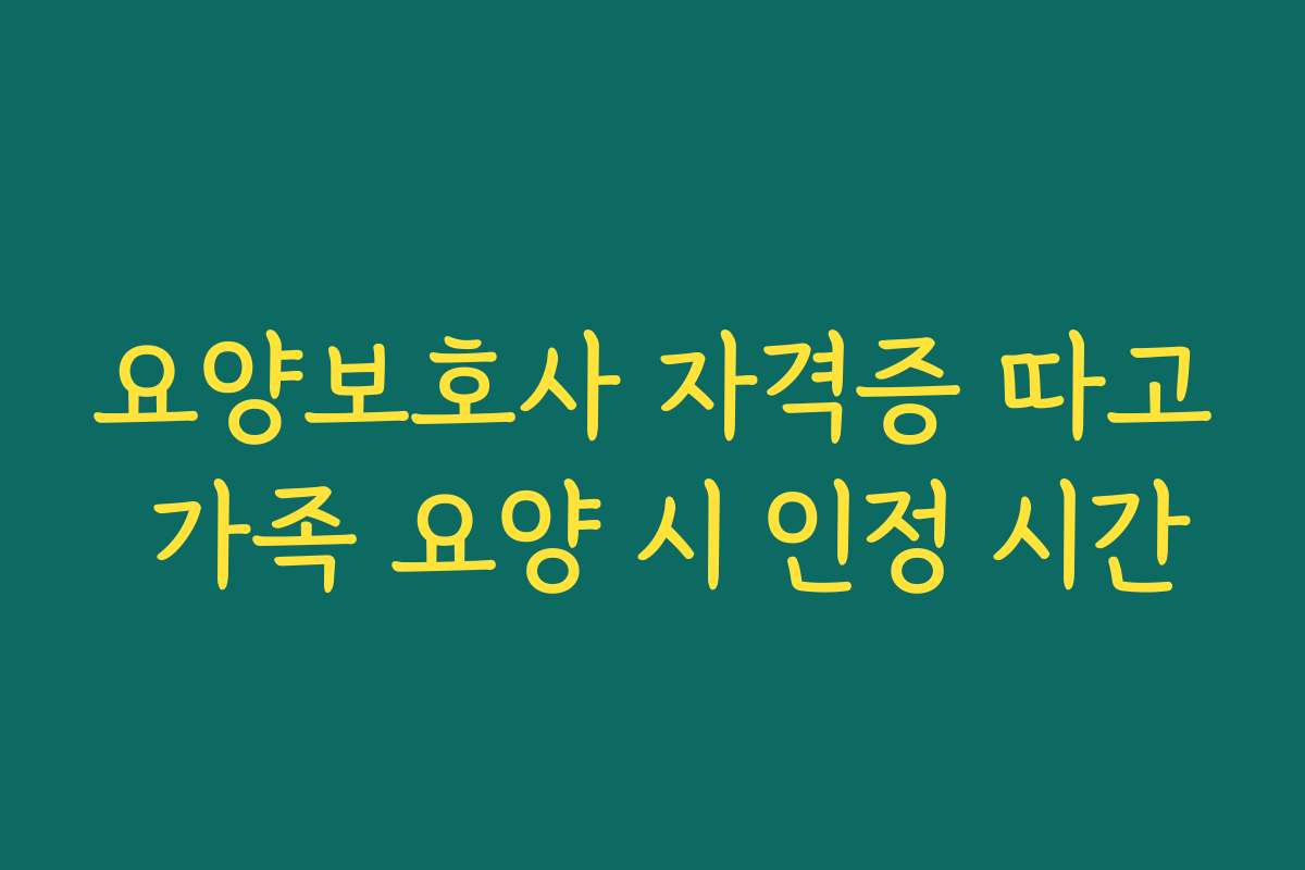 요양보호사 자격증 따고 가족 요양 시 인정 시간 요양보호사 자격증 따고 가족 요양 시 인정 시간