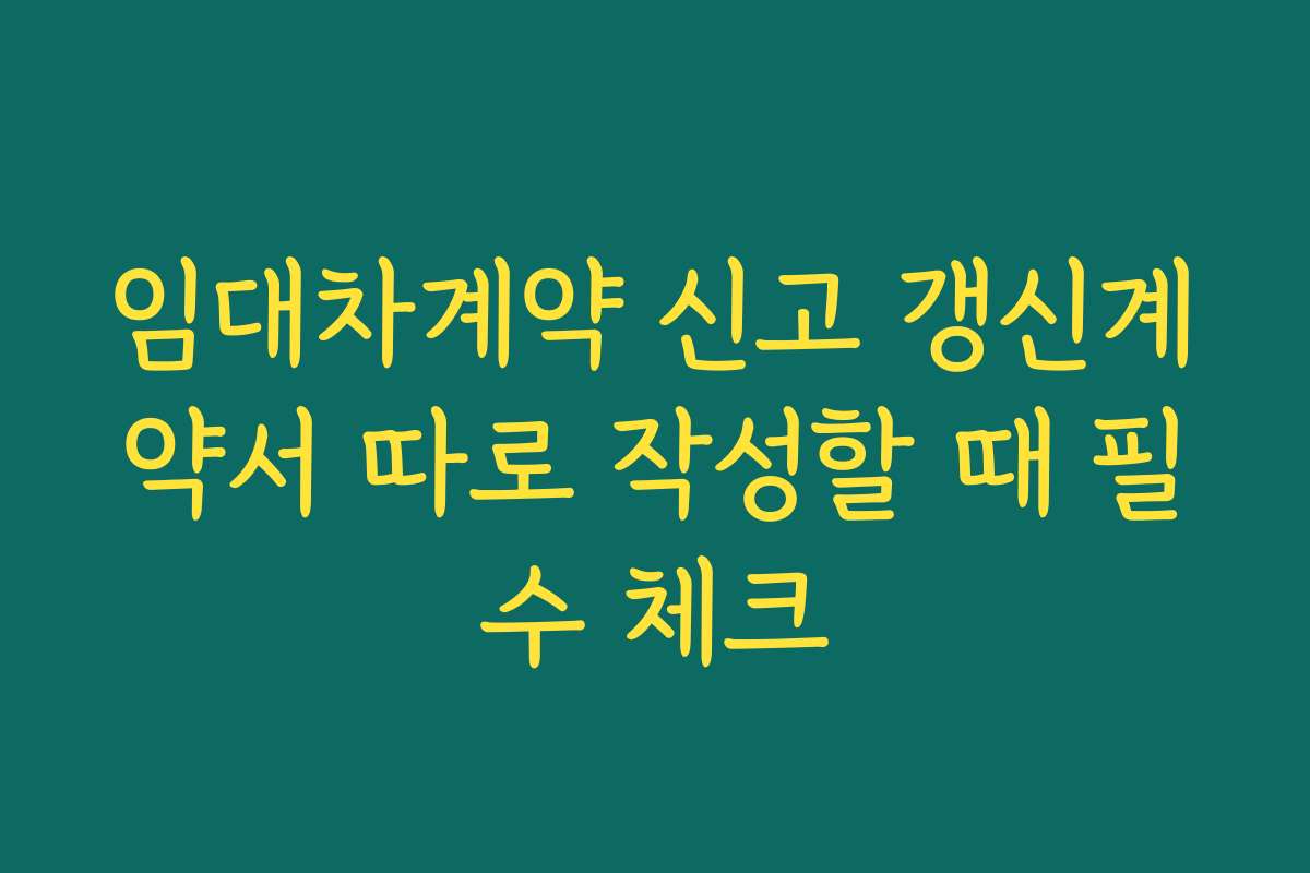 임대차계약 신고 갱신계약서 따로 작성할 때 필수 체크