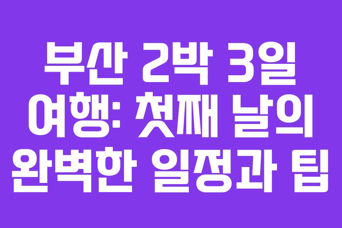 부산 2박 3일 여행: 첫째 날의 완벽한 일정과 팁