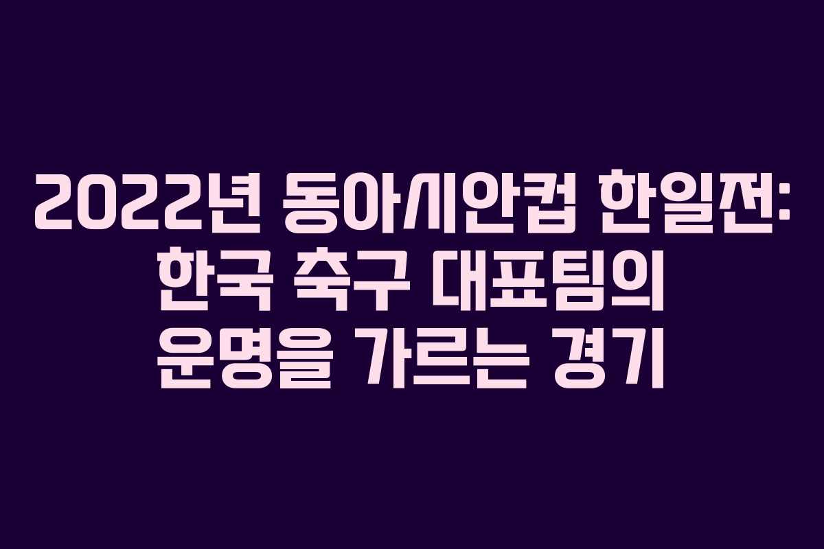 2022년 동아시안컵 한일전: 한국 축구 대표팀의 운명을 가르는 경기
