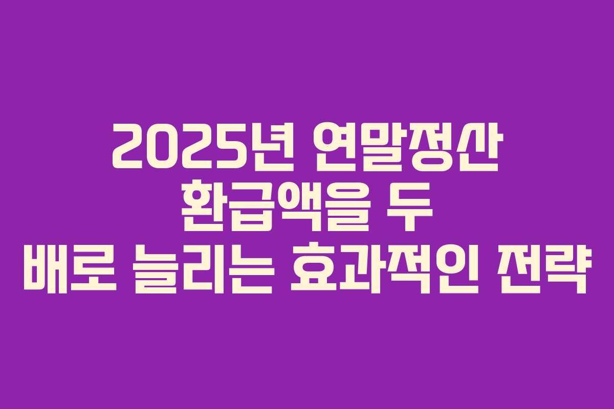 2025년 연말정산 환급액을 두 배로 늘리는 효과적인 전략