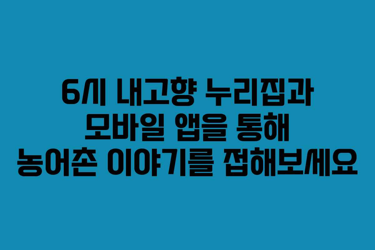 6시 내고향 누리집과 모바일 앱을 통해 농어촌 이야기를 접해보세요