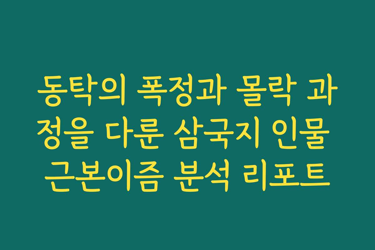 동탁의 폭정과 몰락 과정을 다룬 삼국지 인물 근본이즘 분석 리포트