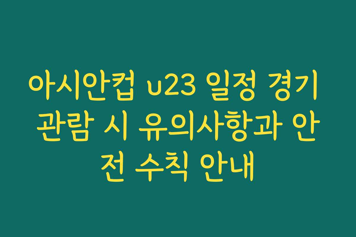 아시안컵 u23 일정 경기 관람 시 유의사항과 안전 수칙 안내