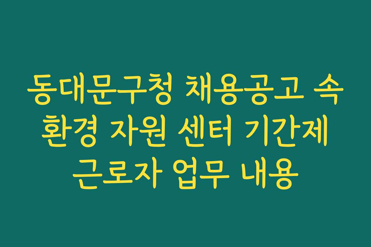 동대문구청 채용공고 속 환경 자원 센터 기간제 근로자 업무 내용