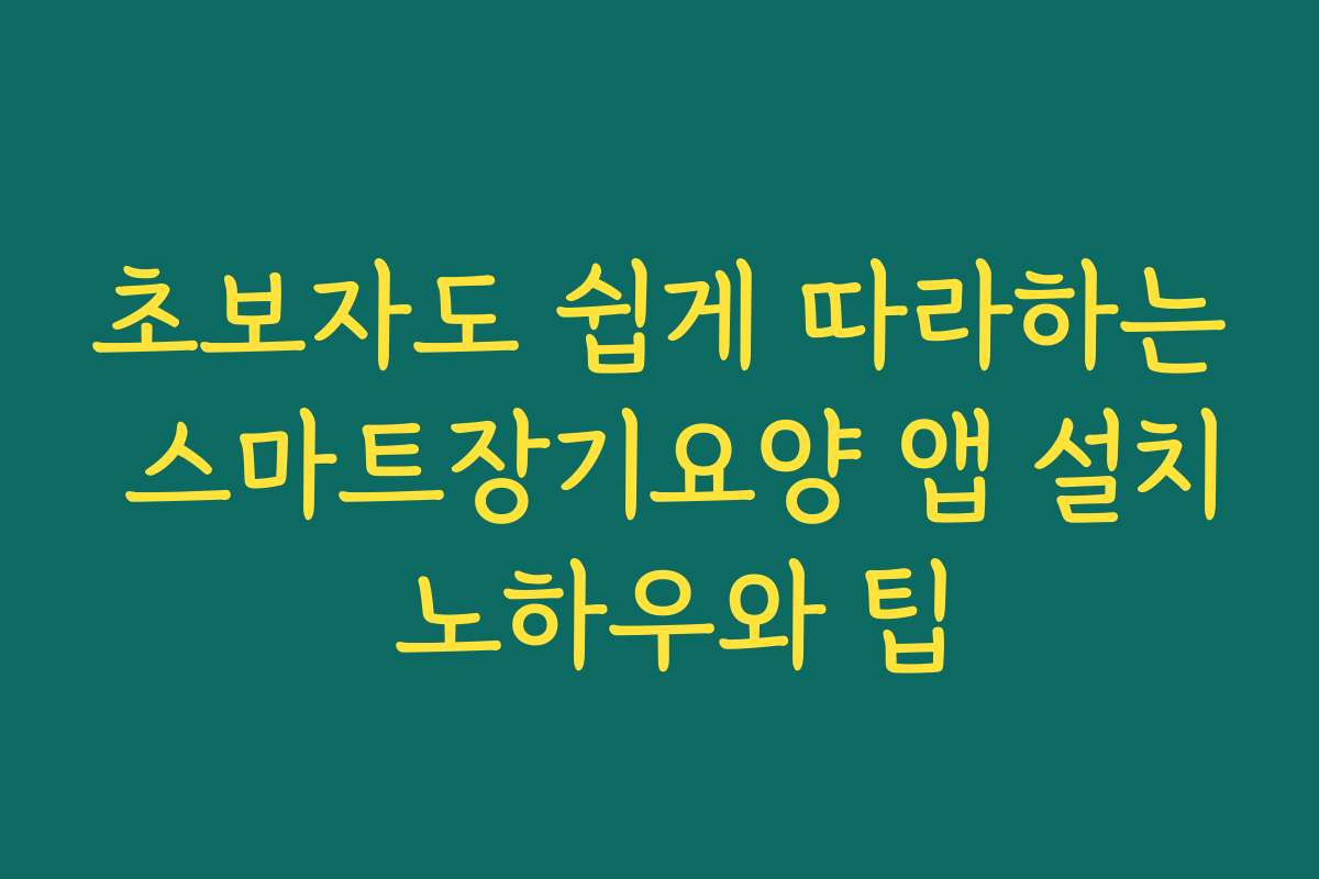 초보자도 쉽게 따라하는 스마트장기요양 앱 설치 노하우와 팁