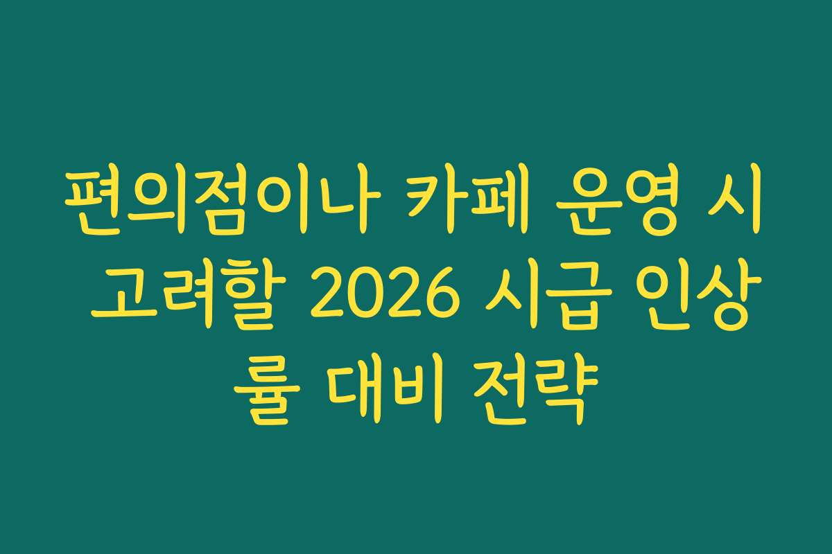 편의점이나 카페 운영 시 고려할 2026 시급 인상률 대비 전략