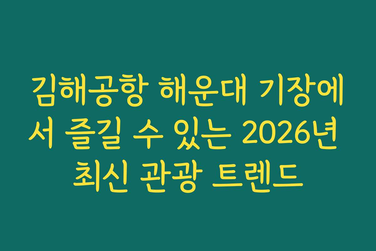 김해공항 해운대 기장에서 즐길 수 있는 2026년 최신 관광 트렌드