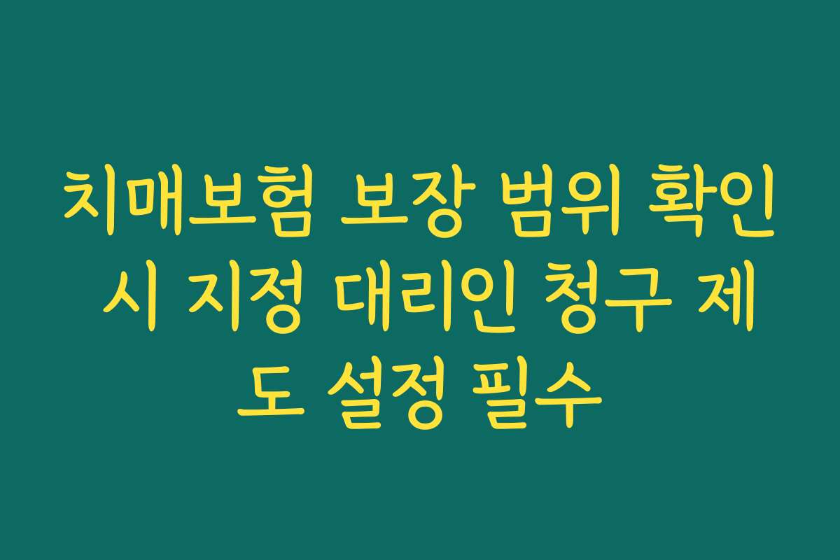 치매보험 보장 범위 확인 시 지정 대리인 청구 제도 설정 필수