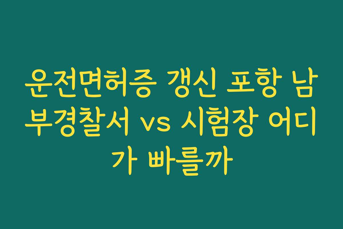 운전면허증 갱신 포항 남부경찰서 vs 시험장 어디가 빠를까