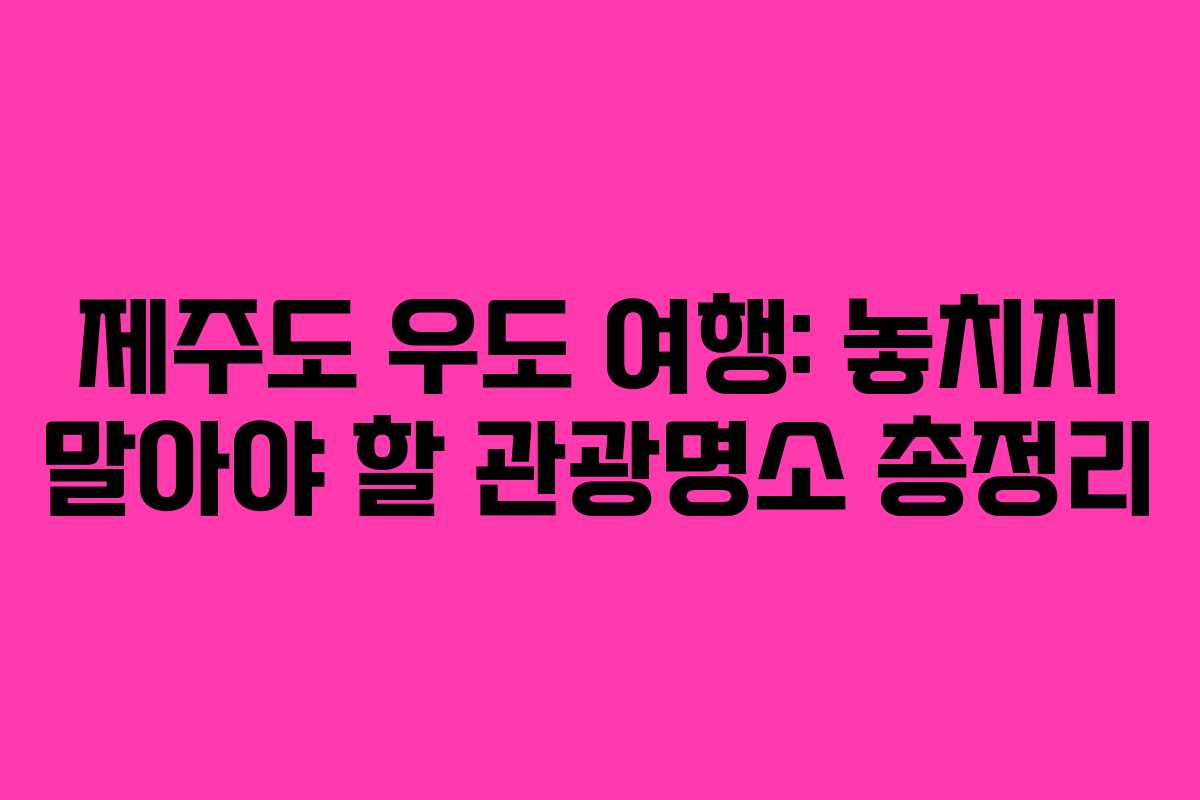 제주도 우도 여행: 놓치지 말아야 할 관광명소 총정리