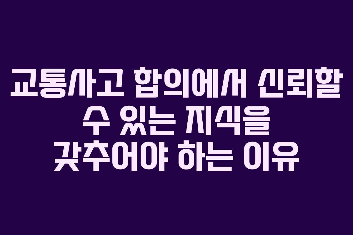 교통사고 합의에서 신뢰할 수 있는 지식을 갖추어야 하는 이유