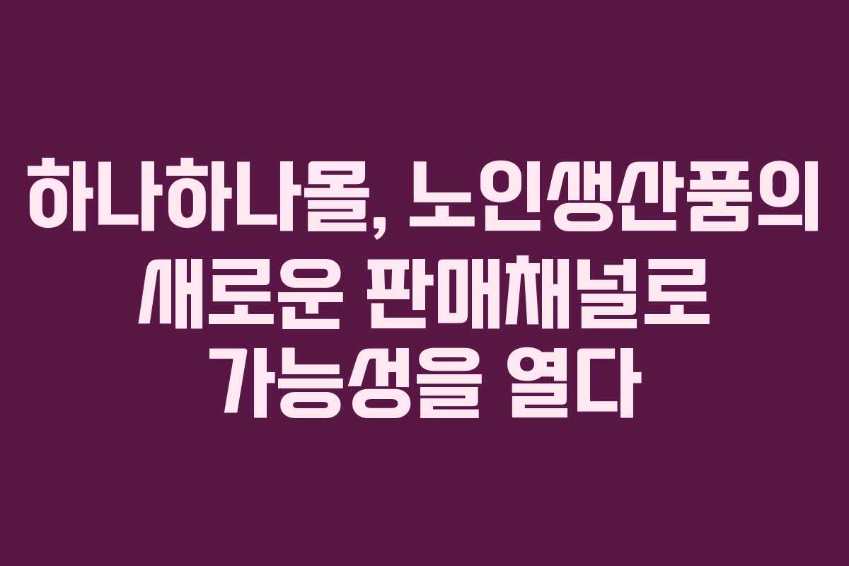 하나하나몰, 노인생산품의 새로운 판매채널로 가능성을 열다