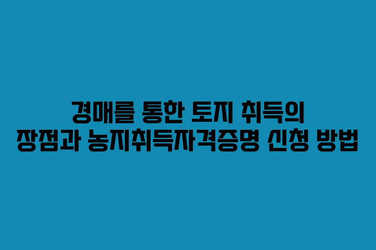 경매를 통한 토지 취득의 장점과 농지취득자격증명 신청 방법