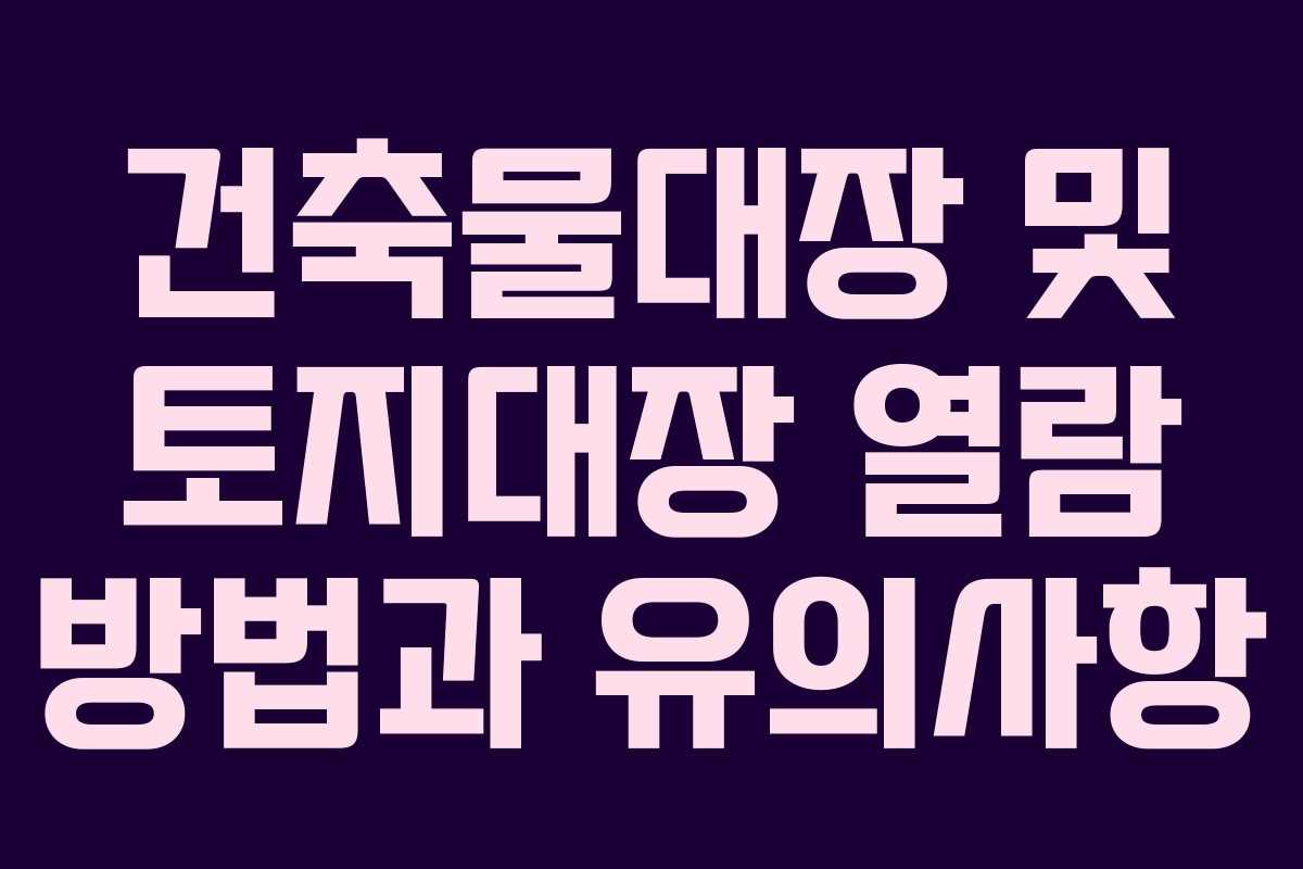건축물대장 및 토지대장 열람 방법과 유의사항