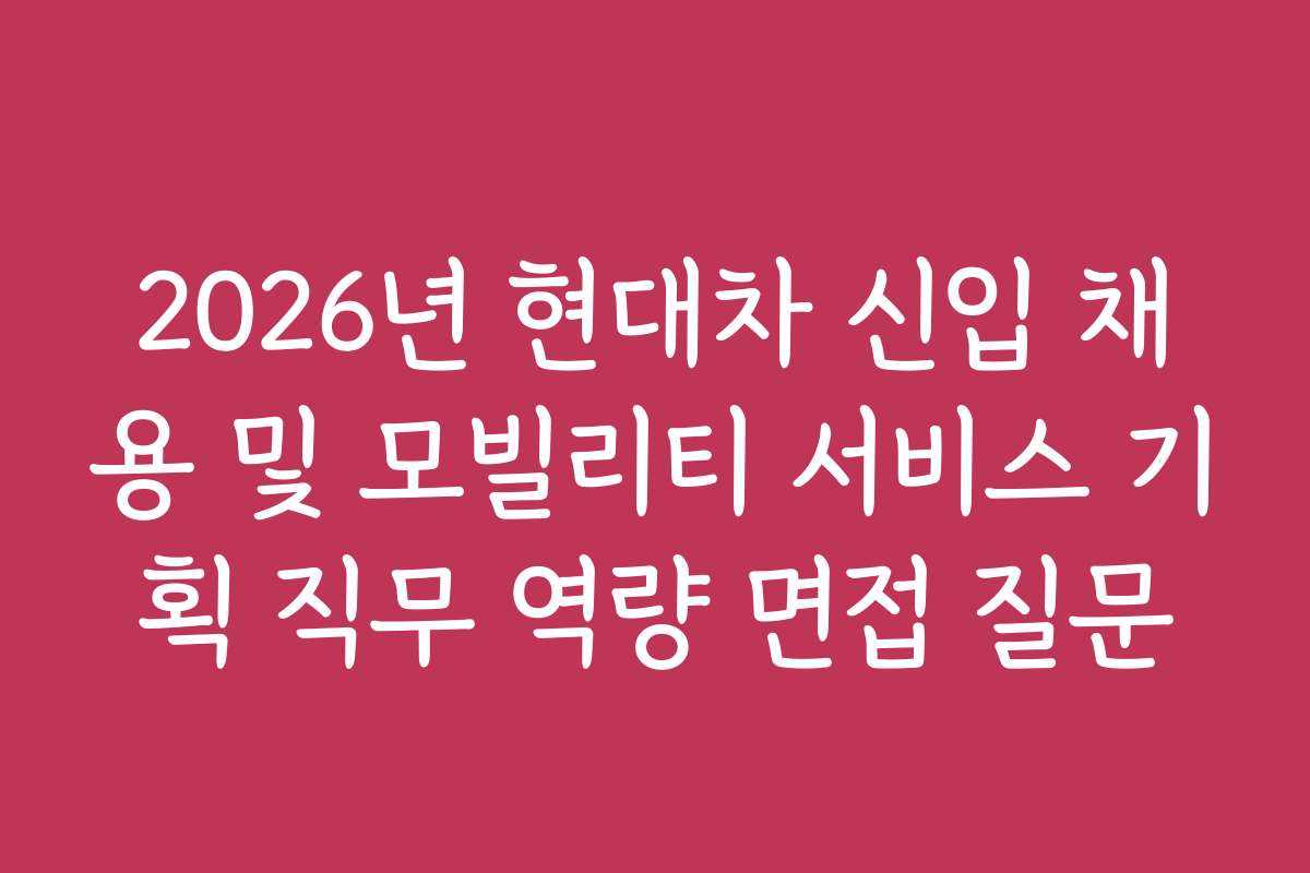 2026년 현대차 신입 채용 및 모빌리티 서비스 기획 직무 역량 면접 질문