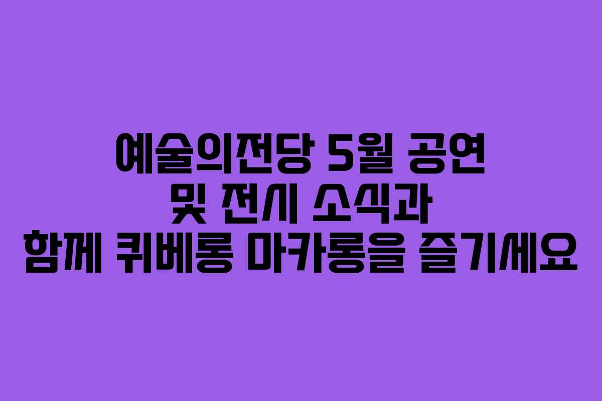 예술의전당 5월 공연 및 전시 소식과 함께 퀴베롱 마카롱을 즐기세요