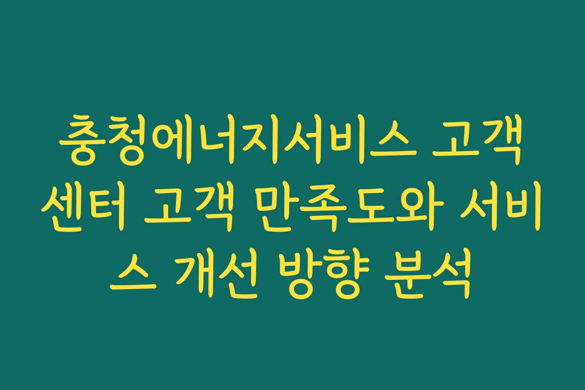충청에너지서비스 고객센터 고객 만족도와 서비스 개선 방향 분석