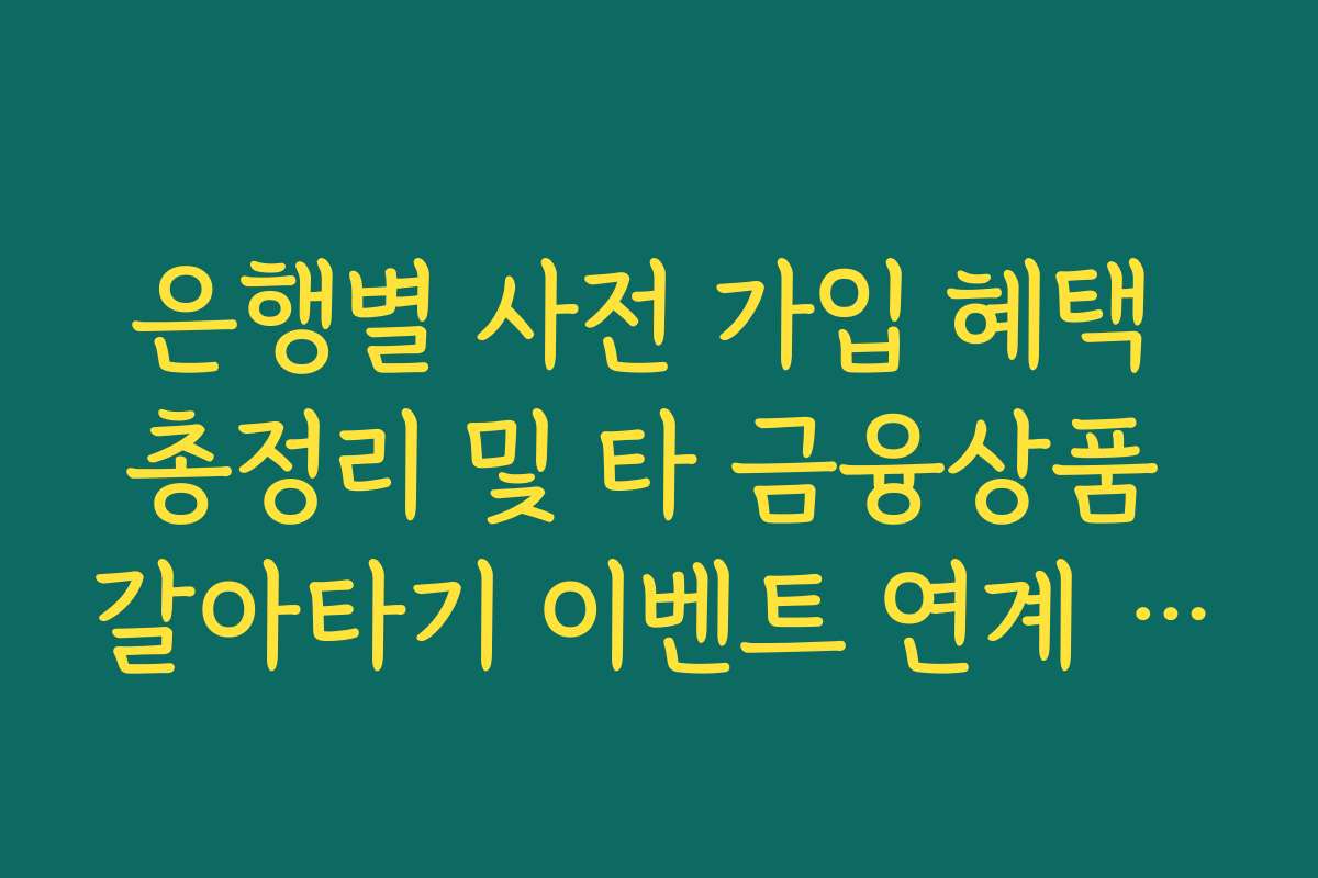 은행별 사전 가입 혜택 총정리 및 타 금융상품 갈아타기 이벤트 연계 분석