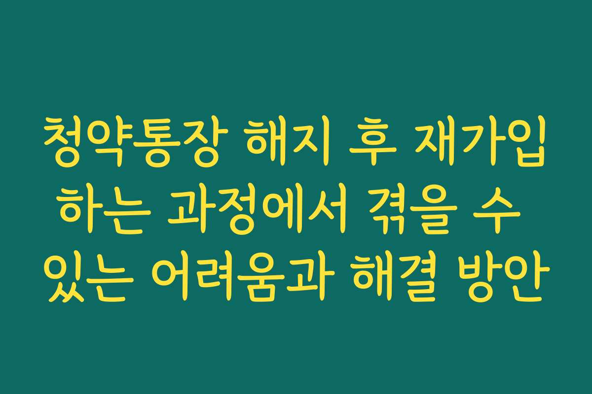 청약통장 해지 후 재가입하는 과정에서 겪을 수 있는 어려움과 해결 방안