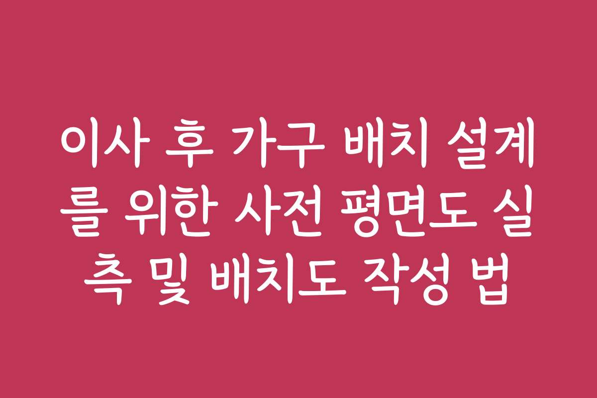 이사 후 가구 배치 설계를 위한 사전 평면도 실측 및 배치도 작성 법