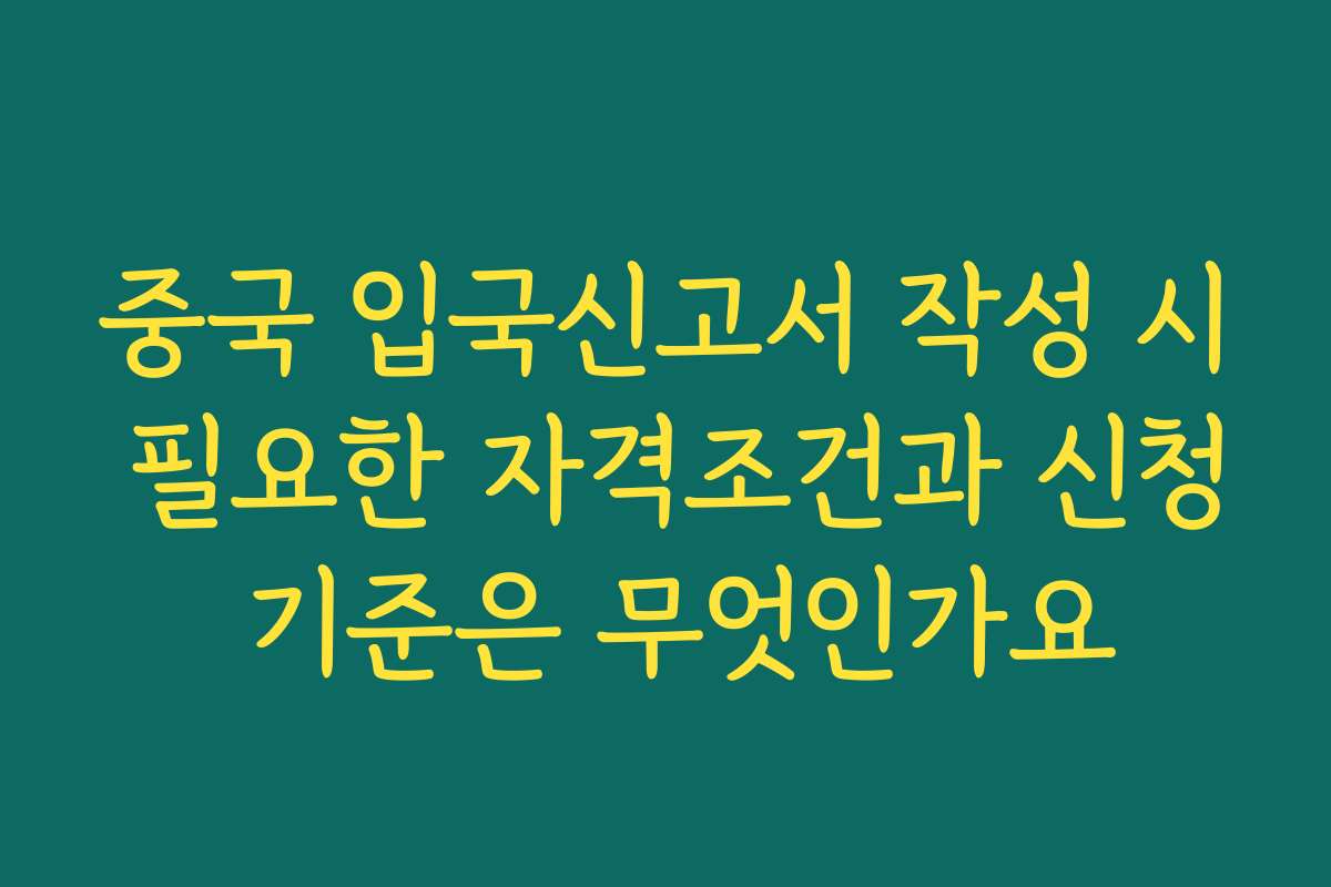 중국 입국신고서 작성 시 필요한 자격조건과 신청 기준은 무엇인가요