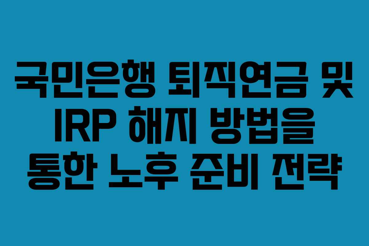 국민은행 퇴직연금 및 IRP 해지 방법을 통한 노후 준비 전략