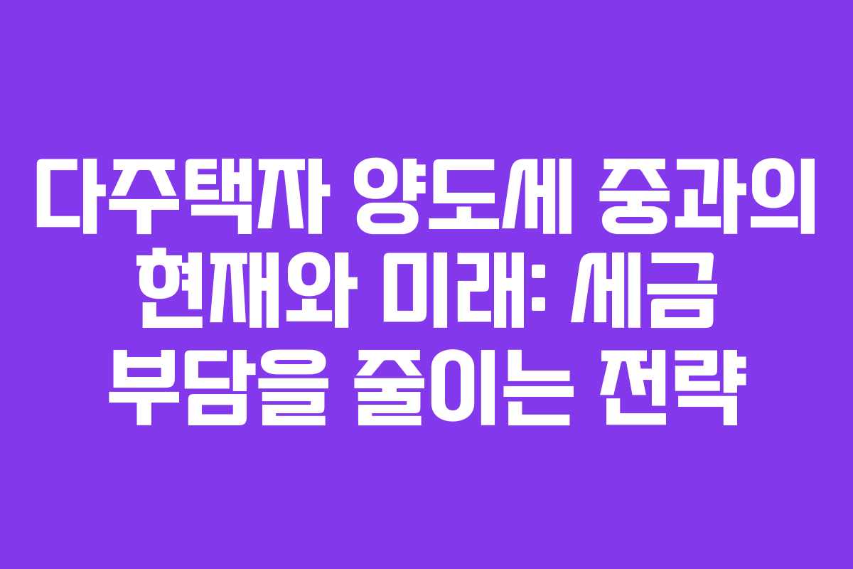 다주택자 양도세 중과의 현재와 미래: 세금 부담을 줄이는 전략