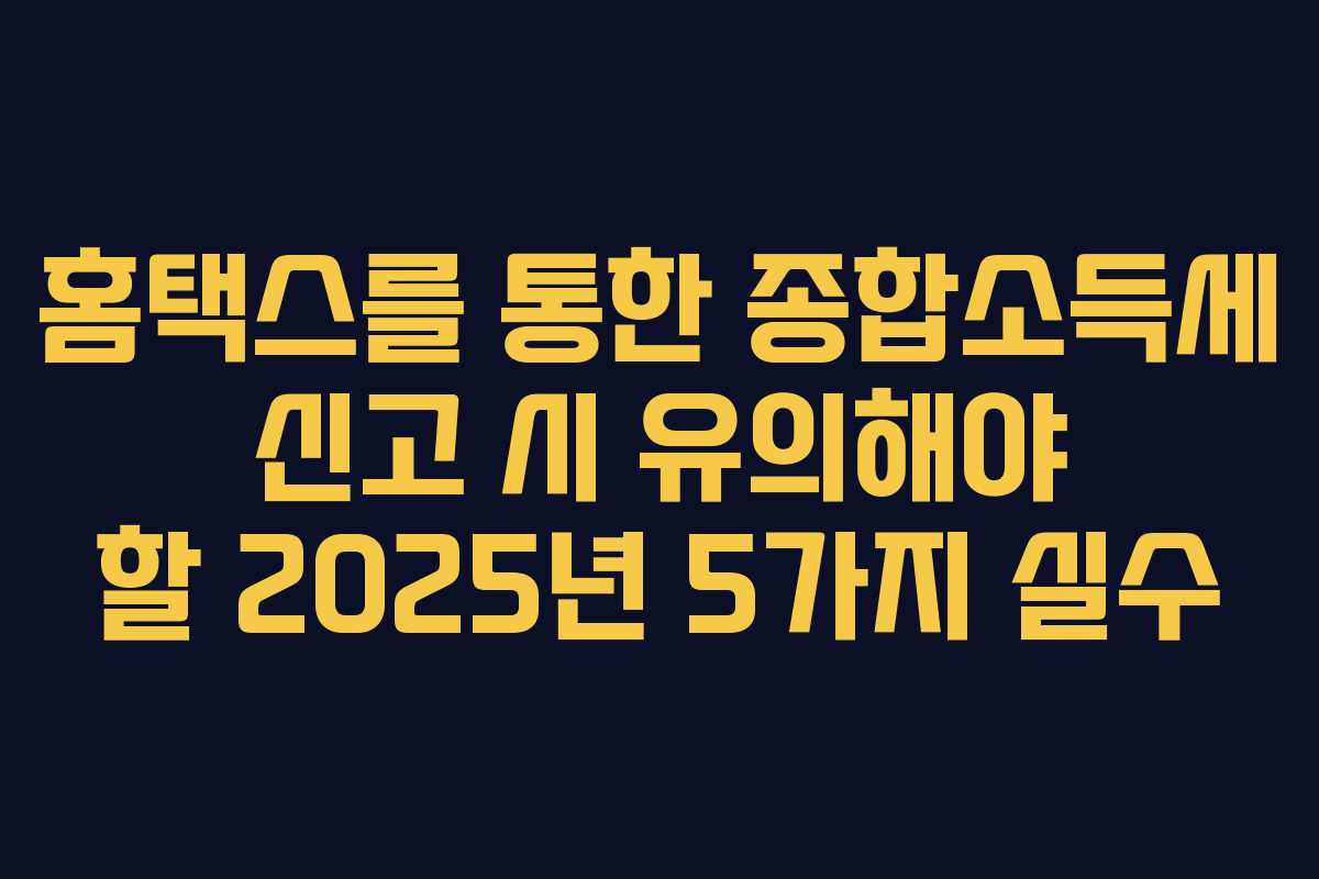 홈택스를 통한 종합소득세 신고 시 유의해야 할 2025년 5가지 실수