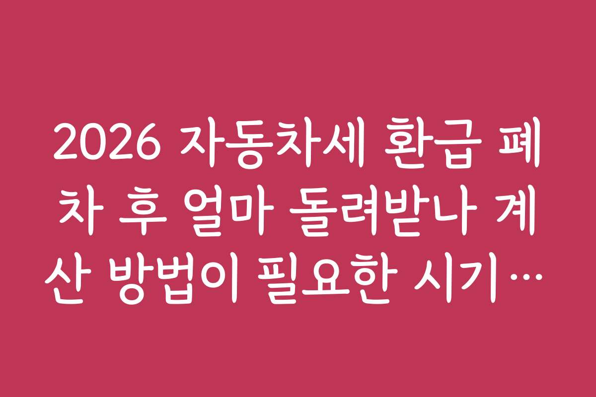 2026 자동차세 환급 폐차 후 얼마 돌려받나 계산 방법이 필요한 시기와 환급 신청 시기별 전략은?