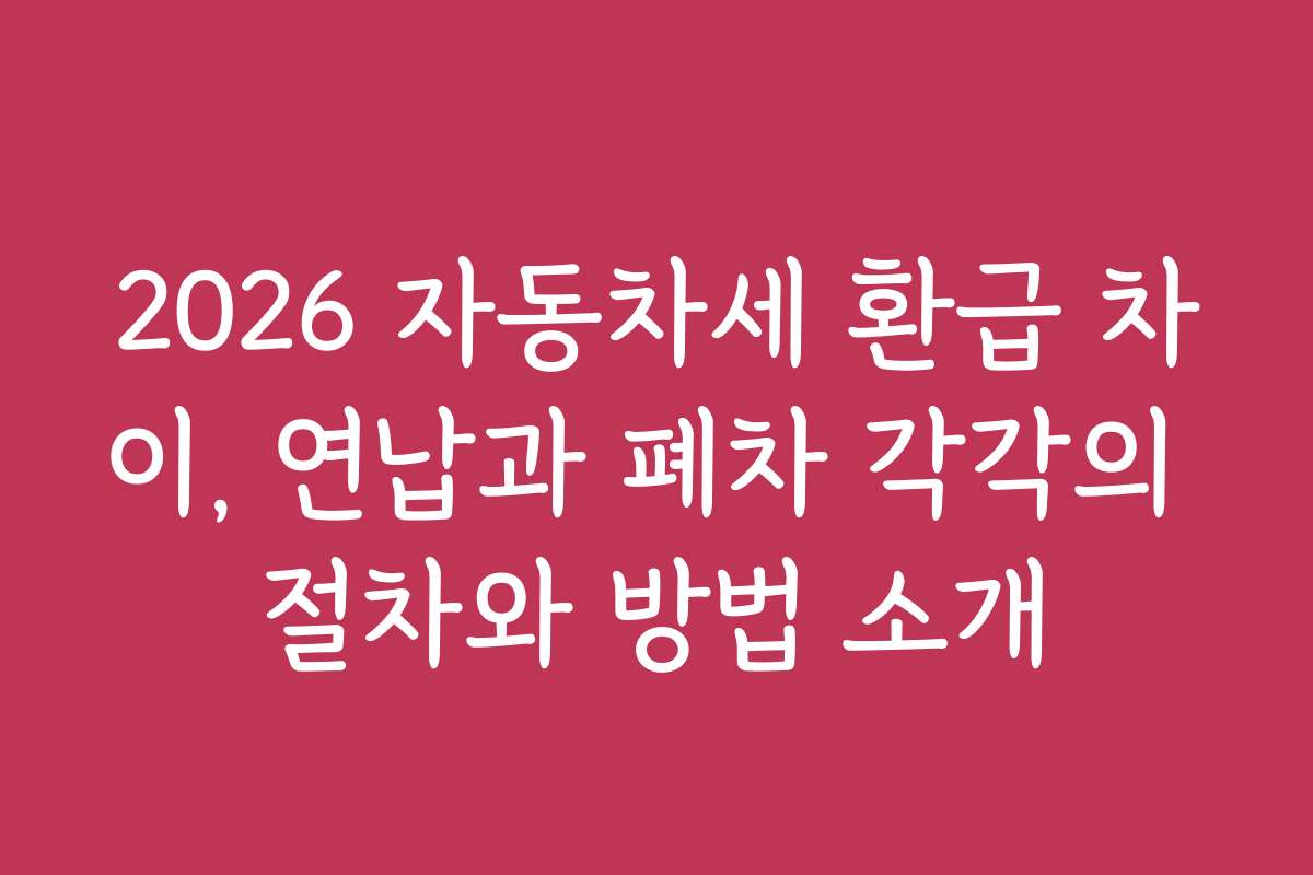 2026 자동차세 환급 차이, 연납과 폐차 각각의 절차와 방법 소개