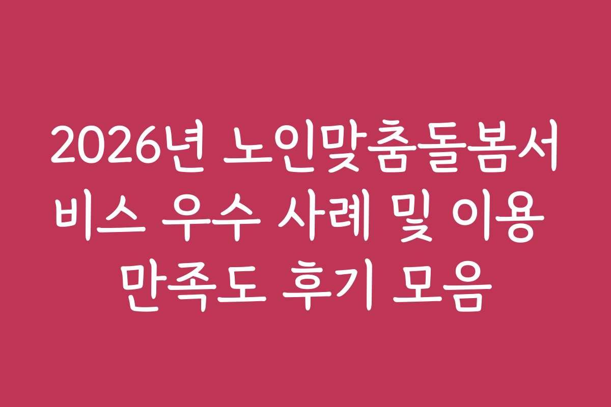 2026년 노인맞춤돌봄서비스 우수 사례 및 이용 만족도 후기 모음