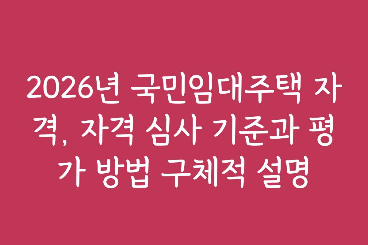 2026년 국민임대주택 자격, 자격 심사 기준과 평가 방법 구체적 설명